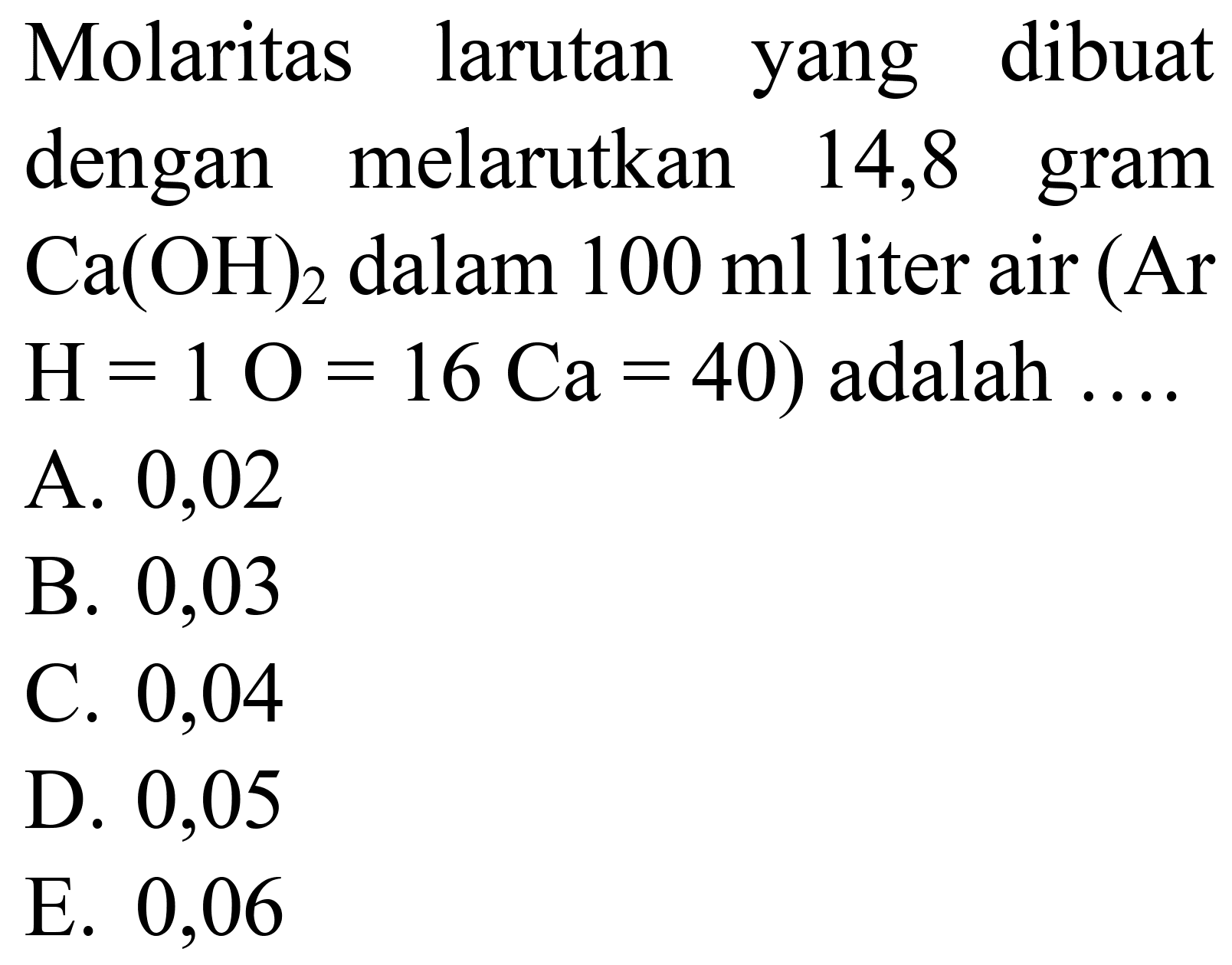 Molaritas larutan yang dibuat dengan melarutkan 14,8 gram  Ca(OH)_(2)  dalam  100 ml  liter air (Ar  H=1 O=16 Ca=40)  adalah  ... . 
A. 0,02
B. 0,03
C. 0,04
D. 0,05
E. 0,06