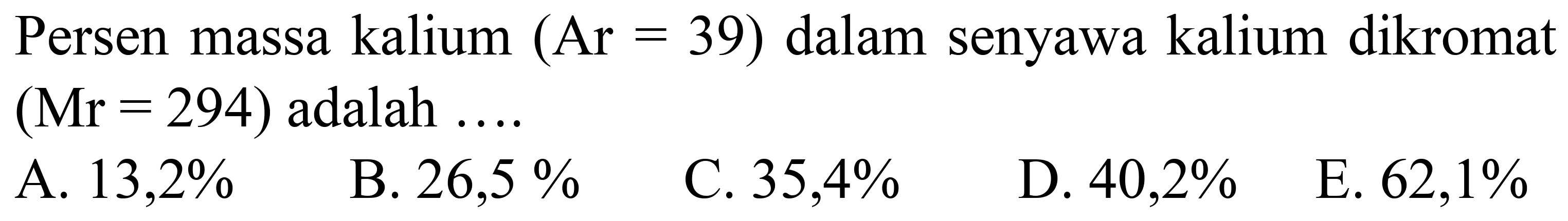 Persen massa kalium  (Ar=39)  dalam senyawa kalium dikromat  (Mr=294)  adalah  ... 
A.  13,2 % 
B.  26,5 % 
C.  35,4 % 
D.  40,2 % 
E.  62,1 % 