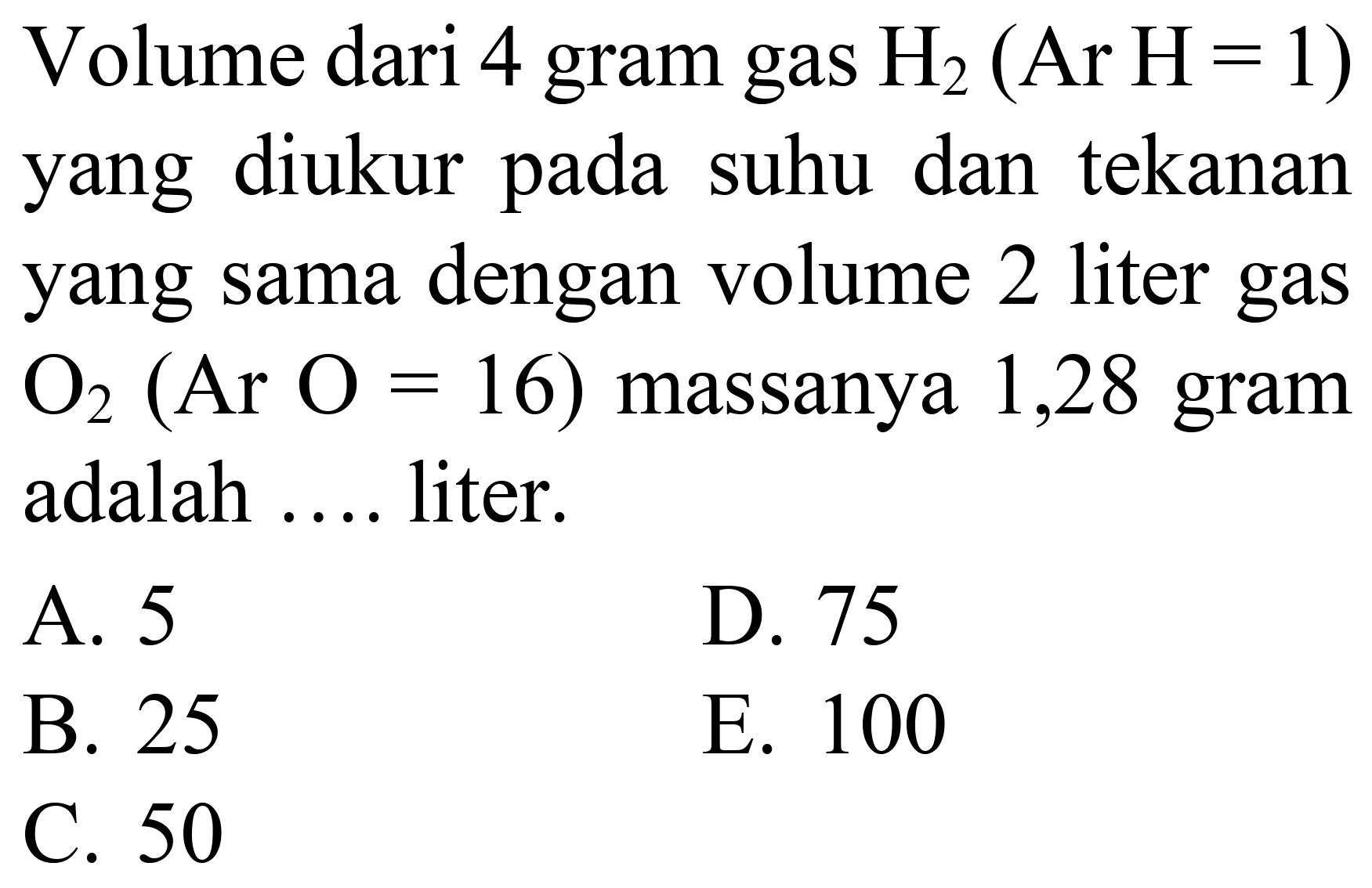 Volume dari 4 gram gas  H_(2)(Ar H=1)  yang diukur pada suhu dan tekanan yang sama dengan volume 2 liter gas  O_(2)(Ar O=16)  massanya 1,28 gram adalah .... liter.
A. 5
D. 75
B. 25
E. 100
C. 50