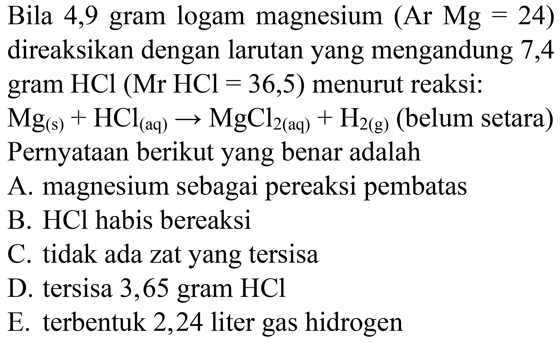 Bila 4,9 gram logam magnesium (Ar Mg  =24) 
direaksikan dengan larutan yang mengandung 7,4 gram  HCl(Mr  HCl=36,5)  menurut reaksi:
 Mg_((s))+HCl_((aq)) -> MgCl_(2(aq))+H_(2(g))  (belum setara)
Pernyataan berikut yang benar adalah
A. magnesium sebagai pereaksi pembatas
B. HCl habis bereaksi
C. tidak ada zat yang tersisa
D. tersisa 3,65 gram  HCl 
E. terbentuk 2,24 liter gas hidrogen