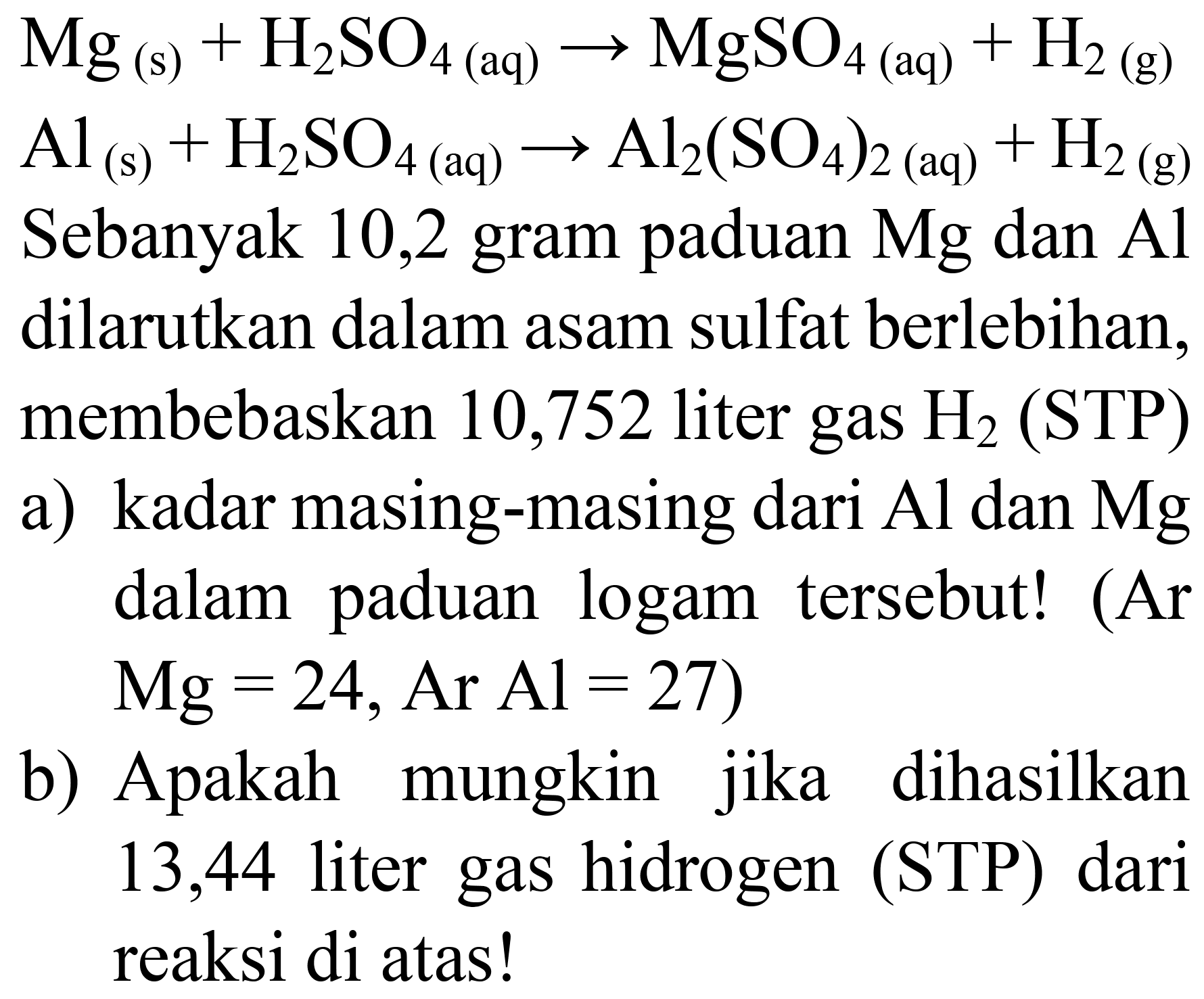  Mg_((s))+H_(2) SO_(4  { (aq) )) -> MgSO_(4  { (aq) ))+H_(2)  (g)
 Al_((s))+H_(2) SO_(4)(aq) -> Al_(2)(SO_(4))_(2(aq))+H_(2)(~g) 
Sebanyak 10,2 gram paduan  Mg  dan  Al  dilarutkan dalam asam sulfat berlebihan, membebaskan 10,752 liter gas  H_(2)  (STP)
a) kadar masing-masing dari  Al  dan  Mg  dalam paduan logam tersebut! (Ar  Mg=24, Ar Al=27  )
b) Apakah mungkin jika dihasilkan 13,44 liter gas hidrogen (STP) dari reaksi di atas!