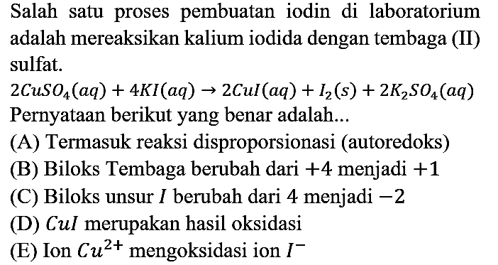 Salah satu proses pembuatan iodin di laboratorium adalah mereaksikan kalium iodida dengan tembaga (II) sulfat.
2 CuSO4 (aq) + 4 KI (aq) -> 2 CuI (aq) + I2 (s) + 2 K2SO4 (aq) Pernyataan berikut yang benar adalah...
(A) Termasuk reaksi disproporsionasi (autoredoks)
(B) Biloks Tembaga berubah dari +4 menjadi +1 
(C) Biloks unsur I berubah dari 4 menjadi -2 
(D) CuI merupakan hasil oksidasi
(E) Ion Cu^(2+) mengoksidasi ion I^-