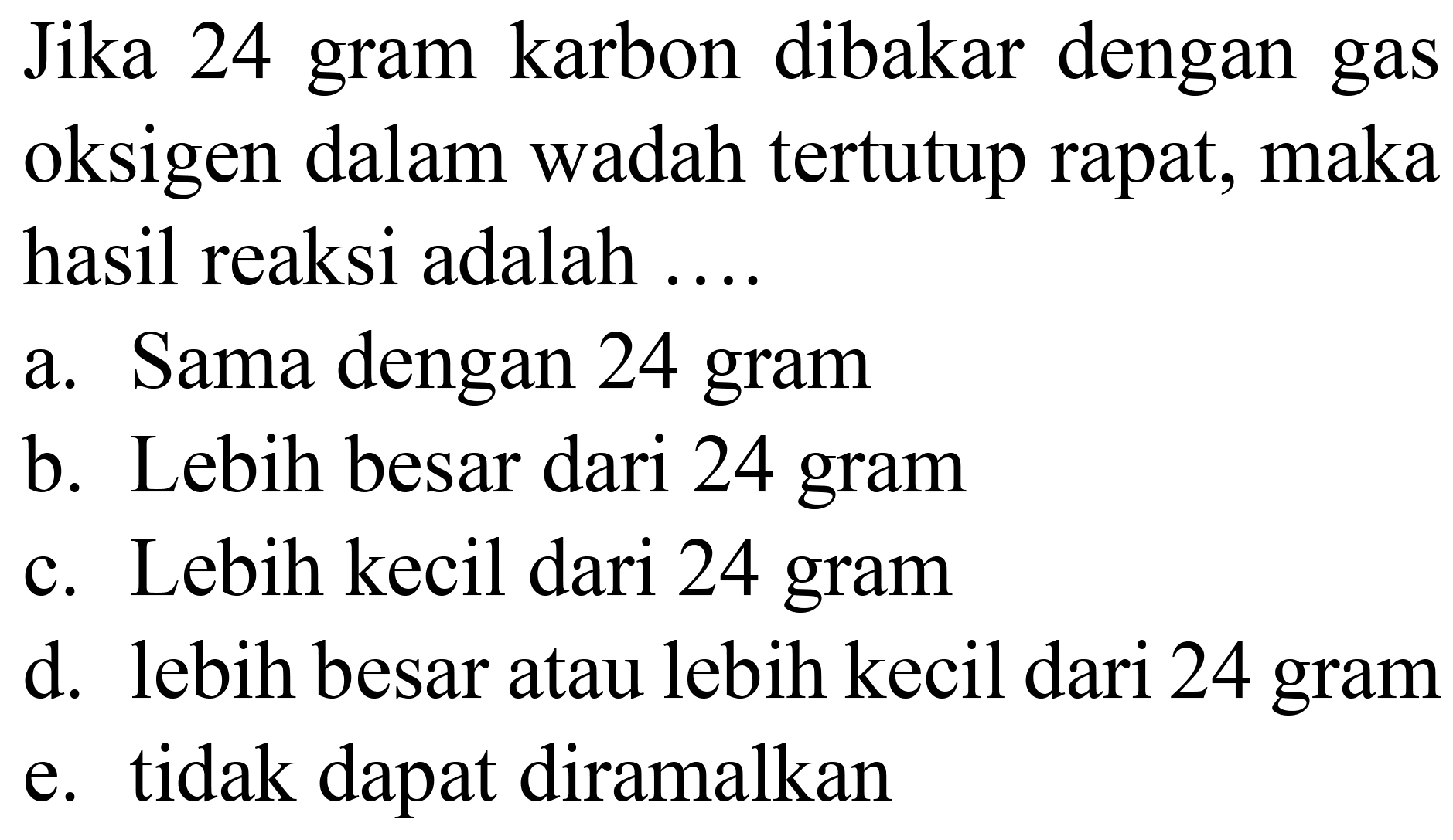 Jika 24 gram karbon dibakar dengan gas oksigen dalam wadah tertutup rapat, maka hasil reaksi adalah ....
a. Sama dengan 24 gram
b. Lebih besar dari 24 gram
c. Lebih kecil dari 24 gram
d. lebih besar atau lebih kecil dari 24 gram
e. tidak dapat diramalkan