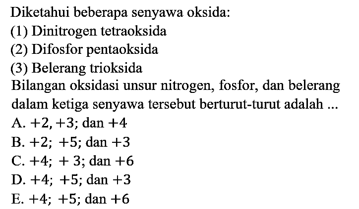 Diketahui beberapa senyawa oksida:
(1) Dinitrogen tetraoksida
(2) Difosfor pentaoksida
(3) Belerang trioksida
Bilangan oksidasi unsur nitrogen, fosfor, dan belerang dalam ketiga senyawa tersebut berturut-turut adalah ... 