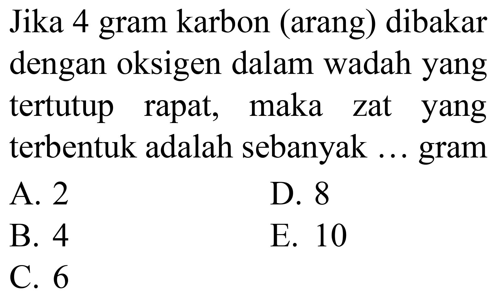 Jika 4 gram karbon (arang) dibakar dengan oksigen dalam wadah yang tertutup rapat, maka zat yang terbentuk adalah sebanyak ... gram
A. 2
D. 8
B. 4
E. 10
C. 6
