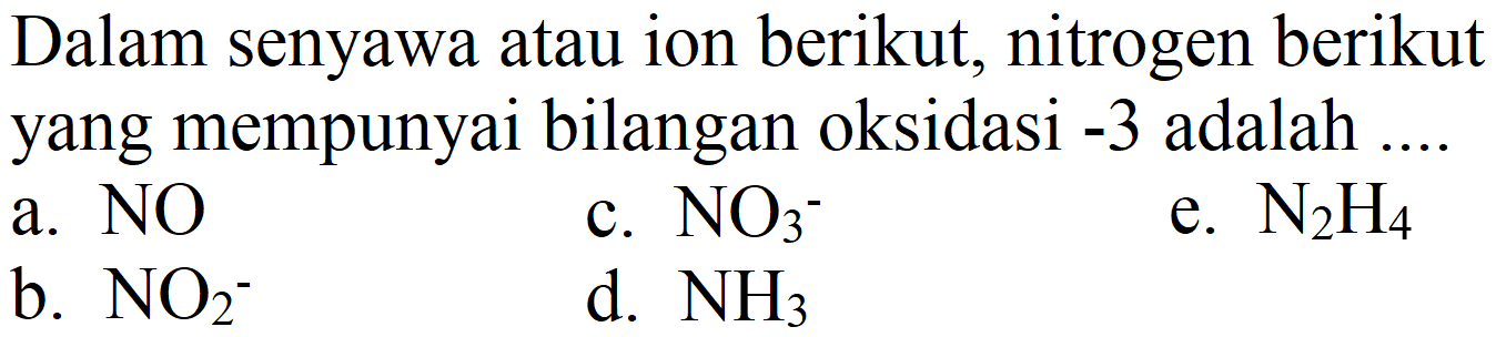 Dalam senyawa atau ion berikut, nitrogen berikut yang mempunyai bilangan oksidasi -3 adalah ....
a. NO
c.  NO3^- 
e.  N2H4 
b.  NO2^- 
d.  NH3 