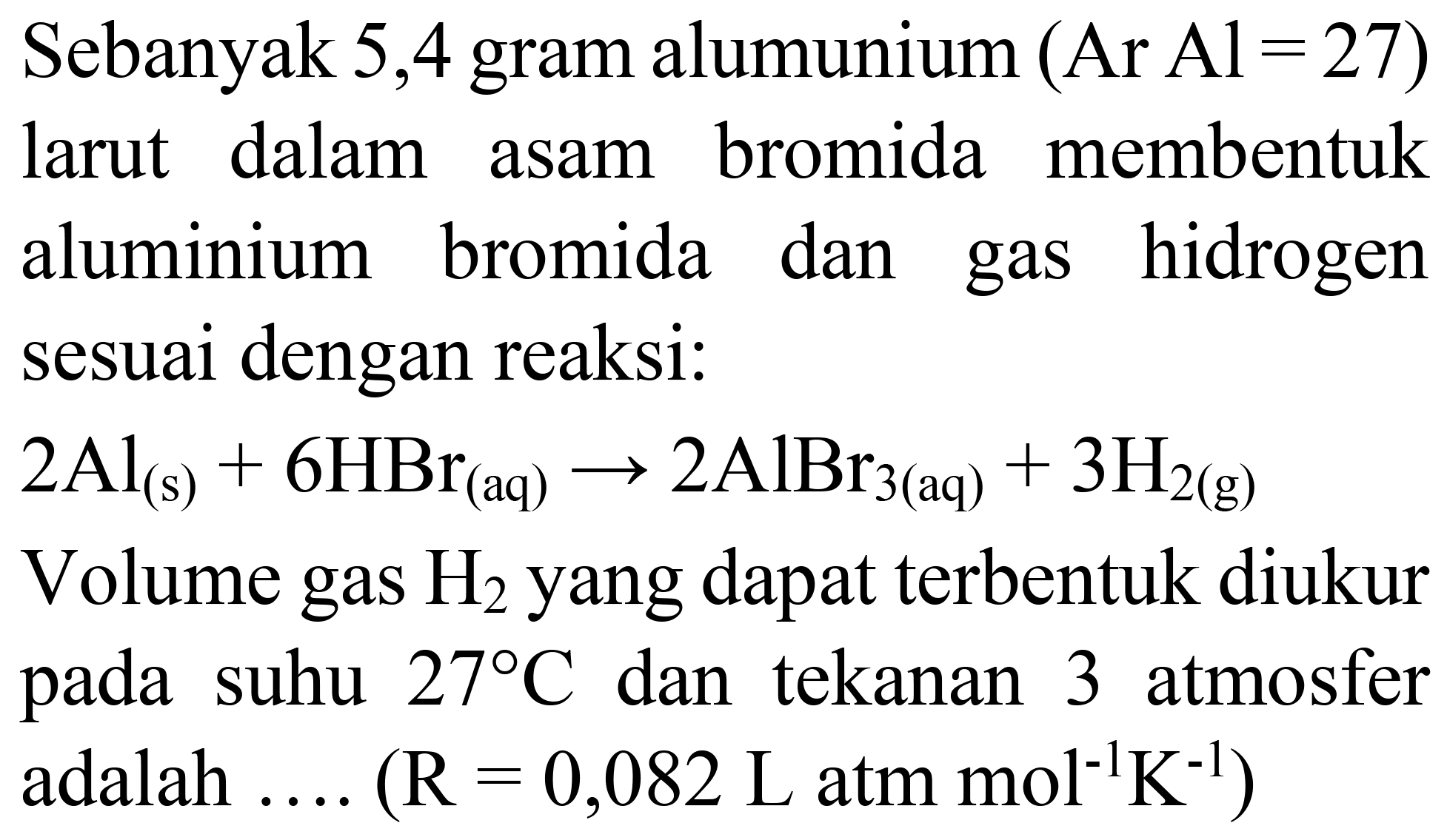Sebanyak 5,4 gram alumunium (  Ar  Al=27)  larut dalam asam bromida membentuk aluminium bromida dan gas hidrogen sesuai dengan reaksi:  2 Al_((s))+6 HBr_((aq)) -> 2 AlBr_(3(aq))+3 H_(2(~g)) 
Volume gas  H_(2)  yang dapat terbentuk diukur pada suhu  27 C  dan tekanan 3 atmosfer adalah ....  (R=0,082 ~L.  atm  .mol^(-1) ~K^(-1)) 