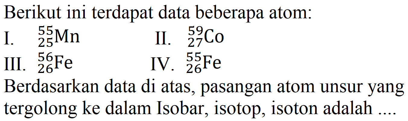 Berikut ini terdapat data beberapa atom:
I.  { )_(25)^(55) Mn 
II.  { )_(27)/( )_(27) Co 
III.  { )_(26)^(56) Fe 
IV.  { )_(26)^(55) Fe 
Berdasarkan data di atas, pasangan atom unsur yang tergolong ke dalam Isobar, isotop, isoton adalah ....