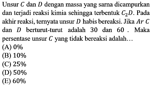 Unsur C dan D dengan massa yang sarna dicampurkan dan terjadi reaksi kimia sehingga terbentuk C2D. Pada akhir reaksi, ternyata unsur D habis bereaksi. Jika Ar C dan D berturut-turut adalah 30 dan 60. Maka persentase unsur C yang tidak bereaksi adalah...