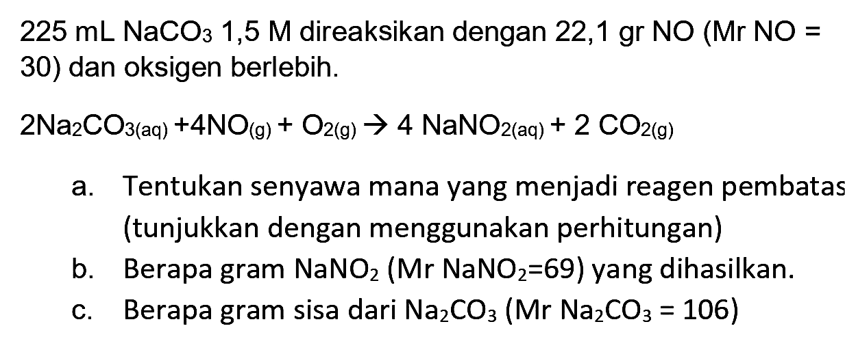  225 mL NaCO 3  1,5  M  direaksikan dengan 22,1 gr  NO  (Mr  NO=  30) dan oksigen berlebih.
 2 Na_(2) CO_(3(aq))+4 NO_((g))+O_(2(g)) -> 4 NaNO_(2(aq))+2 CO_(2(g)) 
a. Tentukan senyawa mana yang menjadi reagen pembatas (tunjukkan dengan menggunakan perhitungan)
b. Berapa gram  NaNO_(2)(Mr NaNO{ )_(2)=69)  yang dihasilkan.
c. Berapa gram sisa dari  Na_(2) CO_(3)(Mr Na_(2) CO_(3)=106) 