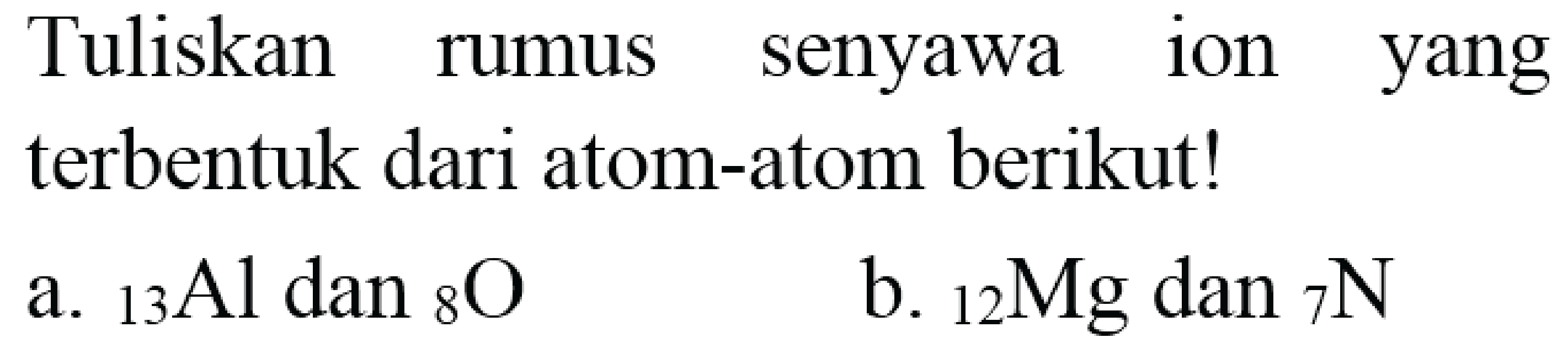 Tuliskan rumus senyawa ion yang terbentuk dari atom-atom berikut!
a.  { )_(13) Al  dan  { )_(8) O 
b.  { )_(12) Mg  dan  { )_(7) ~N 