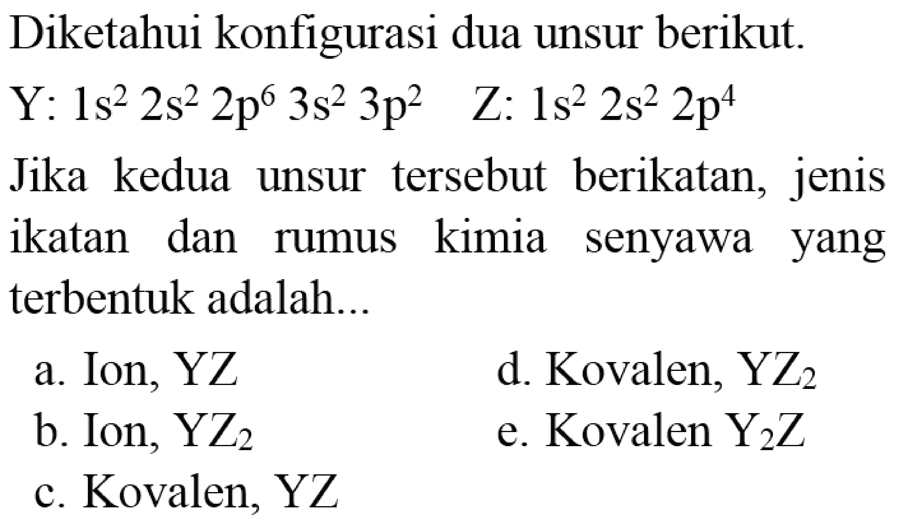 Diketahui konfigurasi dua unsur berikut.  Y: 1 s^(2) 2 s^(2) 2 p^(6) 3 s^(2) 3 p^(2)  Z: 1 s^(2) 2 s^(2) 2 p^(4)  Jika kedua unsur tersebut berikatan, jenis ikatan dan rumus kimia senyawa yang terbentuk adalah...
a. Ion, YZ
d. Kovalen,  YZ_(2) 
b. Ion,  YZ_(2) 
e. Kovalen  Y_(2) Z 
c. Kovalen, YZ