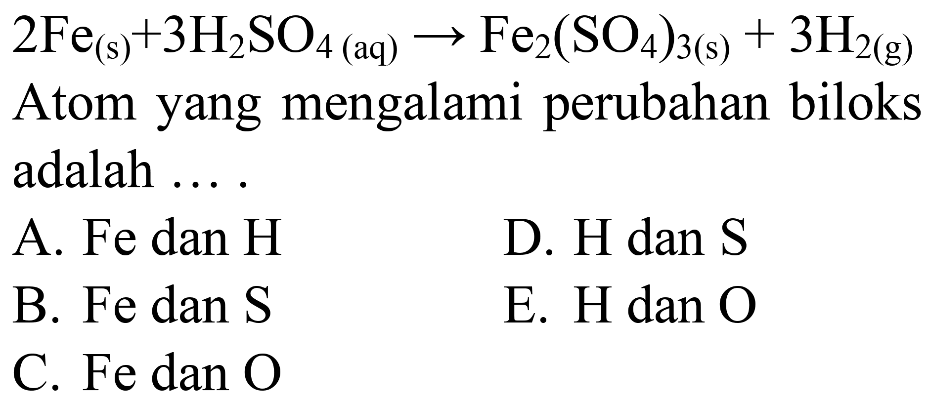  2 Fe((s))+3 H2 SO4(aq) -> Fe2(SO4)(3(s))+3 H(2(g)) 
Atom yang mengalami perubahan biloks adalah ....
A. Fe dan  H 
D.  H  dan  S 
B. Fe dan S
E.  H  dan  O 
C. Fe dan  O 