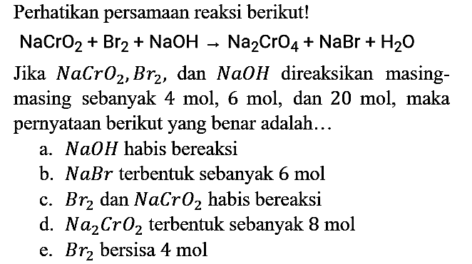 Perhatikan persamaan reaksi berikut!
NaCrO2 + Br2 + NaOH -> Na2CrO4 + NaBr + H2O
Jika  NaCrO2, Br2, dan NaOH direaksikan masingmasing sebanyak  4 mol, 6 mol , dan 20 mol, maka pernyataan berikut yang benar adalah ...
a.  NaOH habis bereaksi
b.  NaBr terbentuk sebanyak 6 mol 
c.  Br2 dan NaCrO2 habis bereaksi
d.  Na2CrO2 terbentuk sebanyak  8 mol 
e.  Br2 bersisa 4 mol 