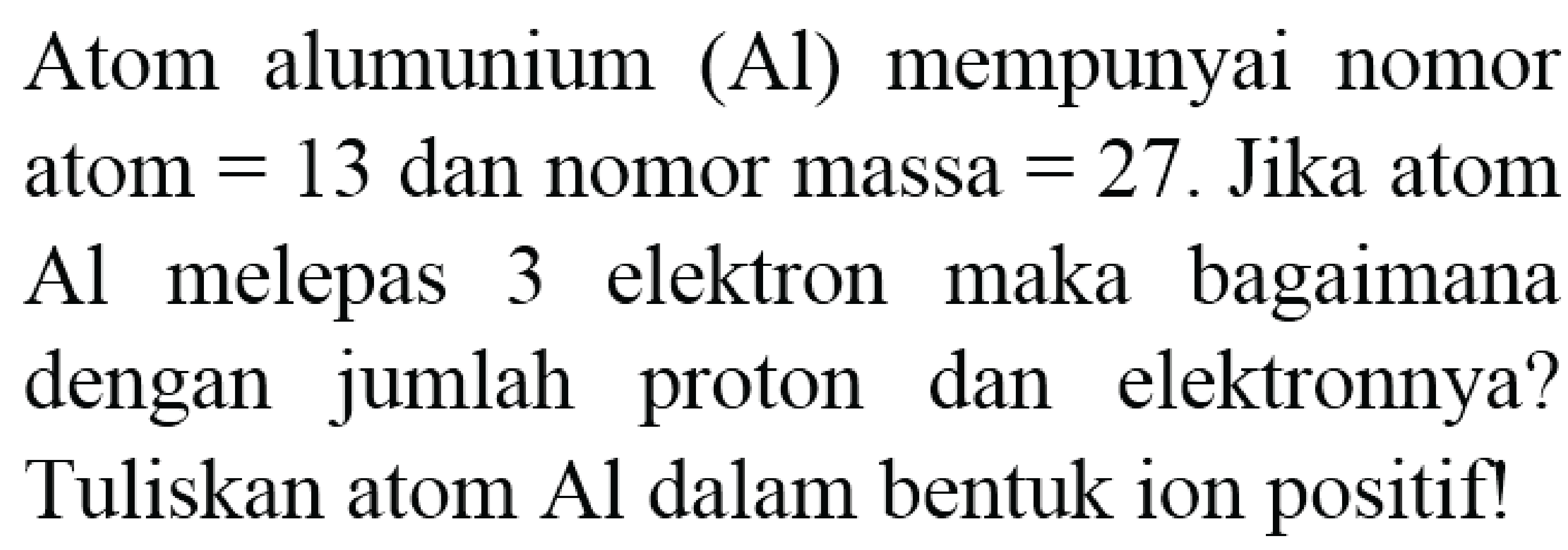 Atom alumunium (Al) mempunyai nomor atom  =13  dan nomor massa  =27 . Jika atom Al melepas 3 elektron maka bagaimana dengan jumlah proton dan elektronnya? Tuliskan atom  Al  dalam bentuk ion positif!