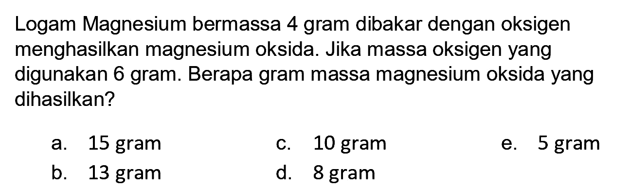 Logam Magnesium bermassa 4 gram dibakar dengan oksigen menghasilkan magnesium oksida. Jika massa oksigen yang digunakan 6 gram. Berapa gram massa magnesium oksida yang dihasilkan?
a. 15 gram
c. 10 gram
e. 5 gram
b. 13 gram
d. 8 gram