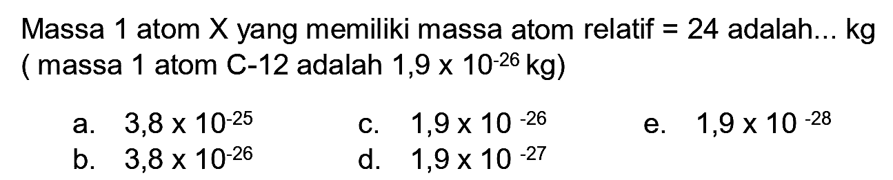 Massa 1 atom  X  yang memiliki massa atom relatif  =24  adalah...  kg  ( massa 1 atom C-12 adalah  1,9 x 10^(-26) kg  )
a.  3,8 x 10^(-25) 
c.  1,9 x 10^(-26) 
e.  1,9 x 10^(-28) 
b.  3,8 x 10^(-26) 
d.  1,9 x 10^(-27) 