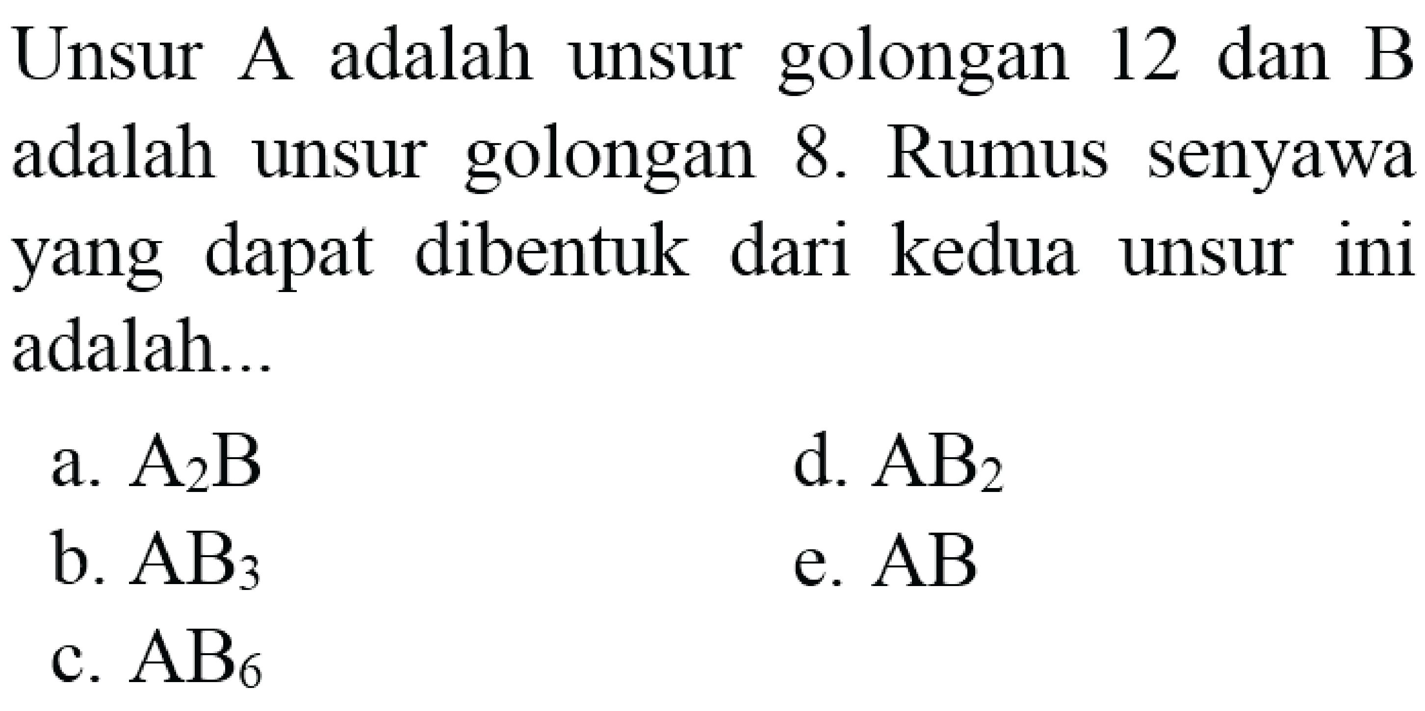 Unsur A adalah unsur golongan 12 dan B adalah unsur golongan 8. Rumus senyawa yang dapat dibentuk dari kedua unsur ini adalah...
a.  A_(2) B 
d.  AB_(2) 
b.  AB_(3) 
e.  A B 
c.  AB_(6) 