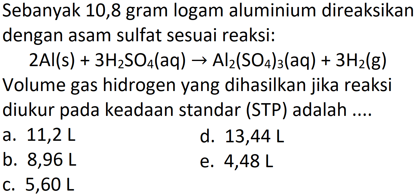 Sebanyak 10,8 gram logam aluminium direaksikan dengan asam sulfat sesuai reaksi:

2 Al(s)+3 H_(2) SO_(4)(aq) -> Al_(2)(SO_(4))_(3)(aq)+3 H_(2)(~g)

Volume gas hidrogen yang dihasilkan jika reaksi diukur pada keadaan standar (STP) adalah ....
a.  11,2 ~L 
d.  13,44 ~L 
b.  8,96 ~L 
e.  4,48 ~L 
c.  5,60 ~L 