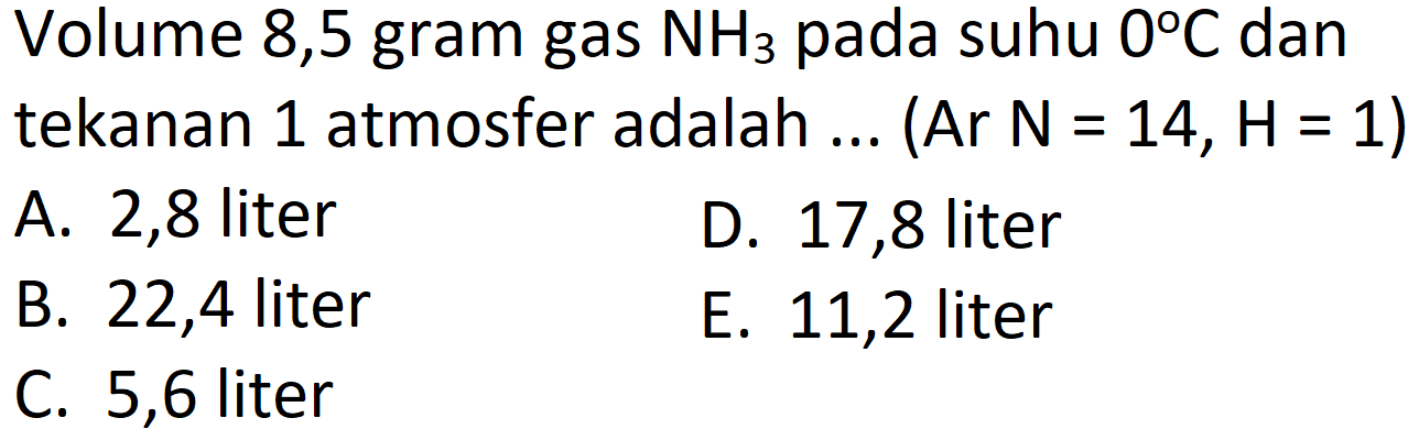 Volume 8,5 gram gas  NH_(3)  pada suhu  0 C  dan tekanan 1 atmosfer adalah ... (Ar  N=14, H=1) 
A. 2,8 liter
D. 17,8 liter
B. 22,4 liter
E. 11,2 liter
C. 5,6 liter