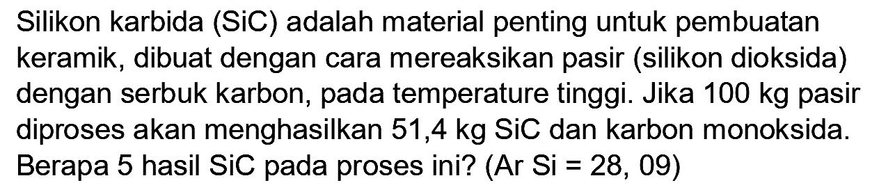 Silikon karbida (SiC) adalah material penting untuk pembuatan keramik, dibuat dengan cara mereaksikan pasir (silikon dioksida) dengan serbuk karbon, pada temperature tinggi. Jika  100 kg  pasir diproses akan menghasilkan 51,4 kg SiC dan karbon monoksida. Berapa 5 hasil SiC pada proses ini?  (Ar Si=28,09)