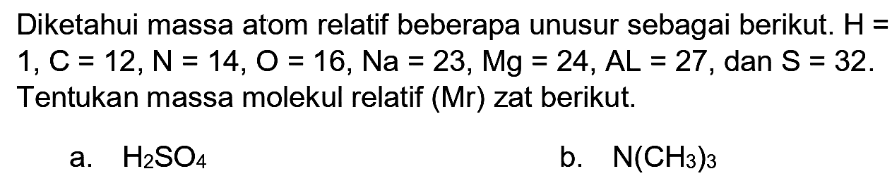 Diketahui massa atom relatif beberapa unusur sebagai berikut.  H=   1, C=12, N=14, O=16, N a=23, M g=24, A L=27 , dan  S=32 . Tentukan massa molekul relatif (Mr) zat berikut.
a.  H_(2) SO_(4) 
b.  N(CH_(3))_(3) 