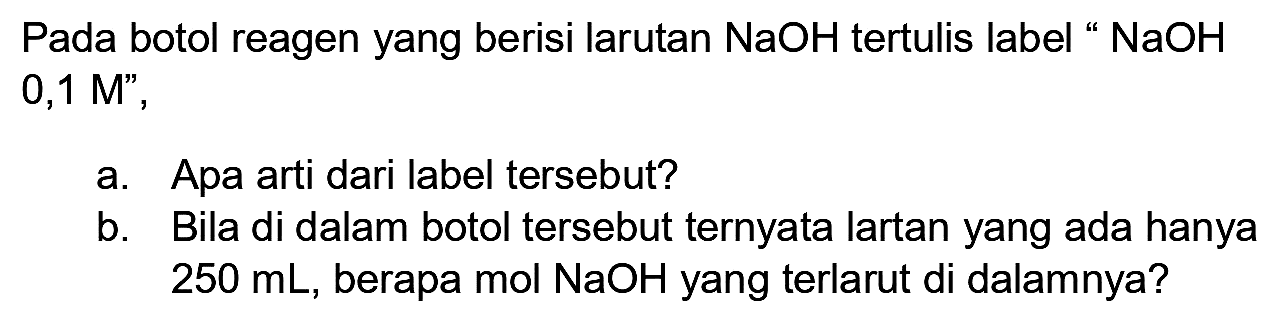 Pada botol reagen yang berisi larutan  NaOH  tertulis label "  NaOH  0,1 M",
a. Apa arti dari label tersebut?
b. Bila di dalam botol tersebut ternyata lartan yang ada hanya  250 ~mL , berapa mol  NaOH  yang terlarut di dalamnya?