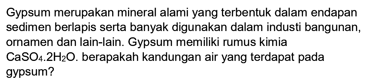 Gypsum merupakan mineral alami yang terbentuk dalam endapan sedimen berlapis serta banyak digunakan dalam industi bangunan, ornamen dan lain-lain. Gypsum memiliki rumus kimia  CaSO_(4) 2 H_(2) O . berapakah kandungan air yang terdapat pada gypsum?