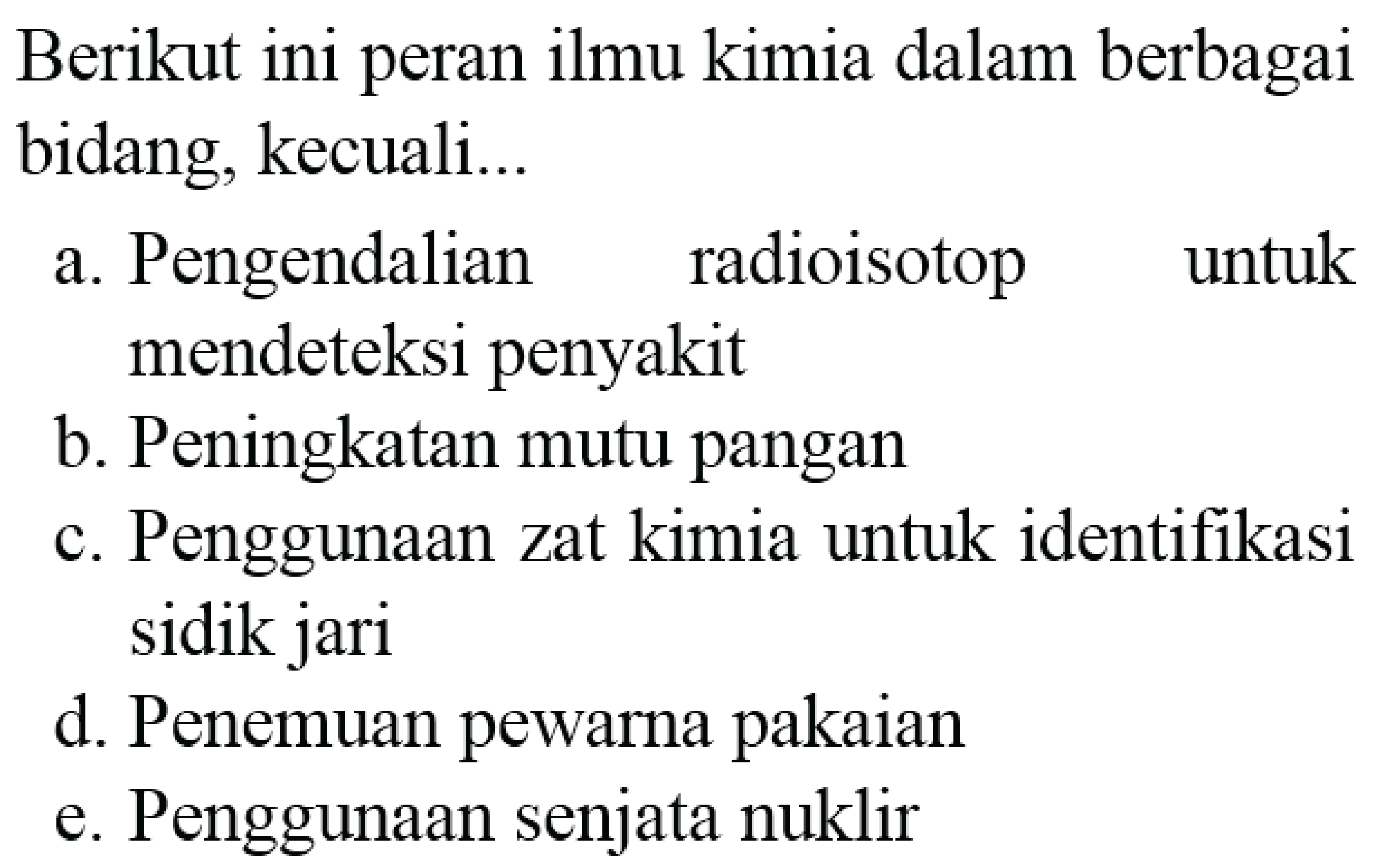 Berikut ini peran ilmu kimia dalam berbagai bidang, kecuali...
a. Pengendalian radioisotop untuk mendeteksi penyakit
b. Peningkatan mutu pangan
c. Penggunaan zat kimia untuk identifikasi sidik jari
d. Penemuan pewarna pakaian
e. Penggunaan senjata nuklir