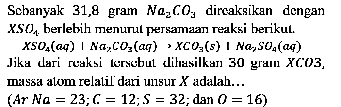 Sebanyak 31,8 gram Na2CO3 direaksikan dengan XSO4 berlebih menurut persamaan reaksi berikut.
XSO4 (aq) + Na2CO3 (aq) -> XCO3 (s) + Na2SO4 (aq) Jika dari reaksi tersebut dihasilkan 30 gram XCO3, massa atom relatif dari unsur X adalah... (Ar Na=23; C=12; S=32; dan O=16) 