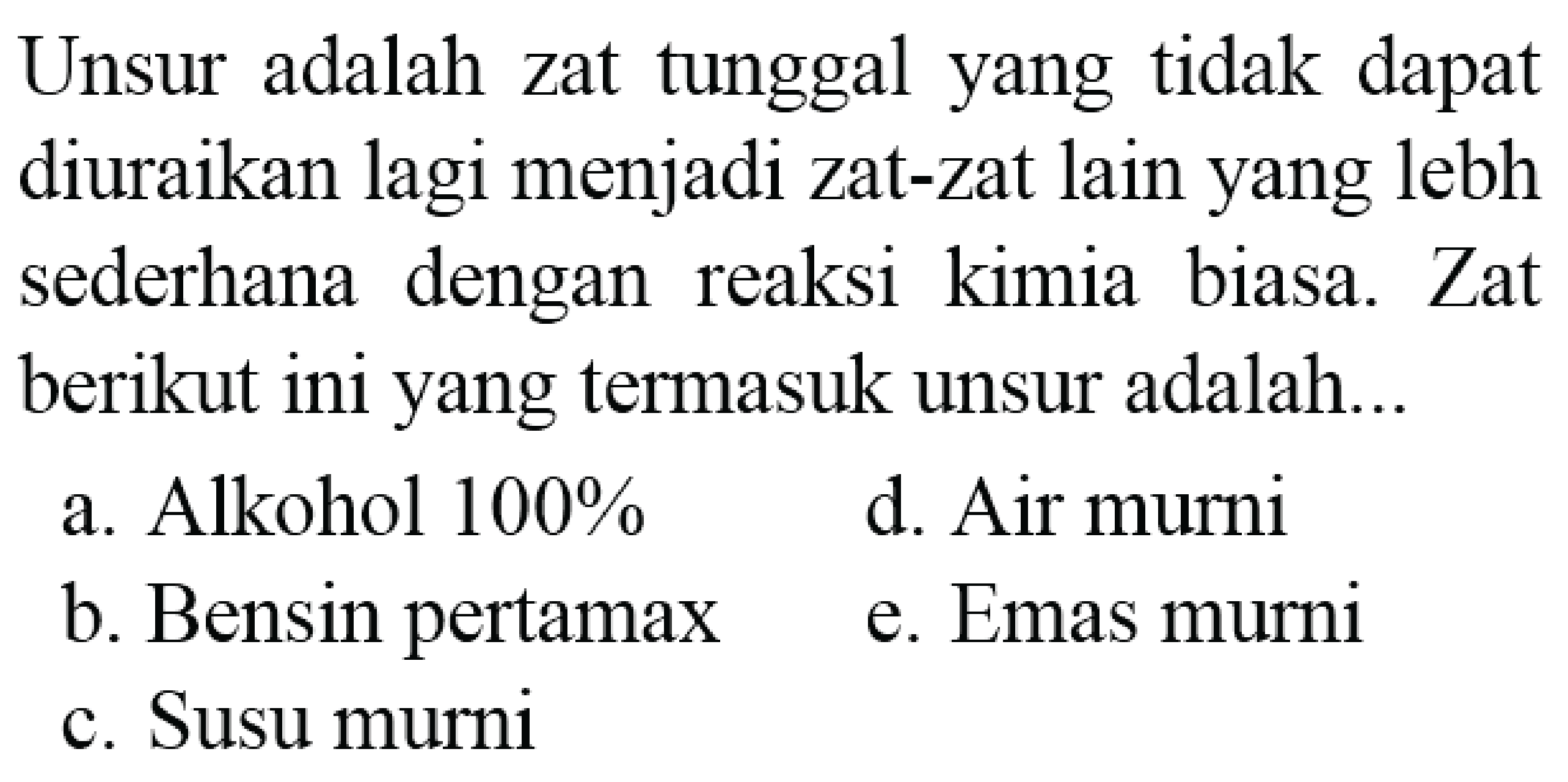 Unsur adalah zat tunggal yang tidak dapat diuraikan lagi menjadi zat-zat lain yang lebh sederhana dengan reaksi kimia biasa. Zat berikut ini yang termasuk unsur adalah...
a. Alkohol 100%
d. Air murni
b. Bensin pertamax
e. Emas murni
c. Susu murni