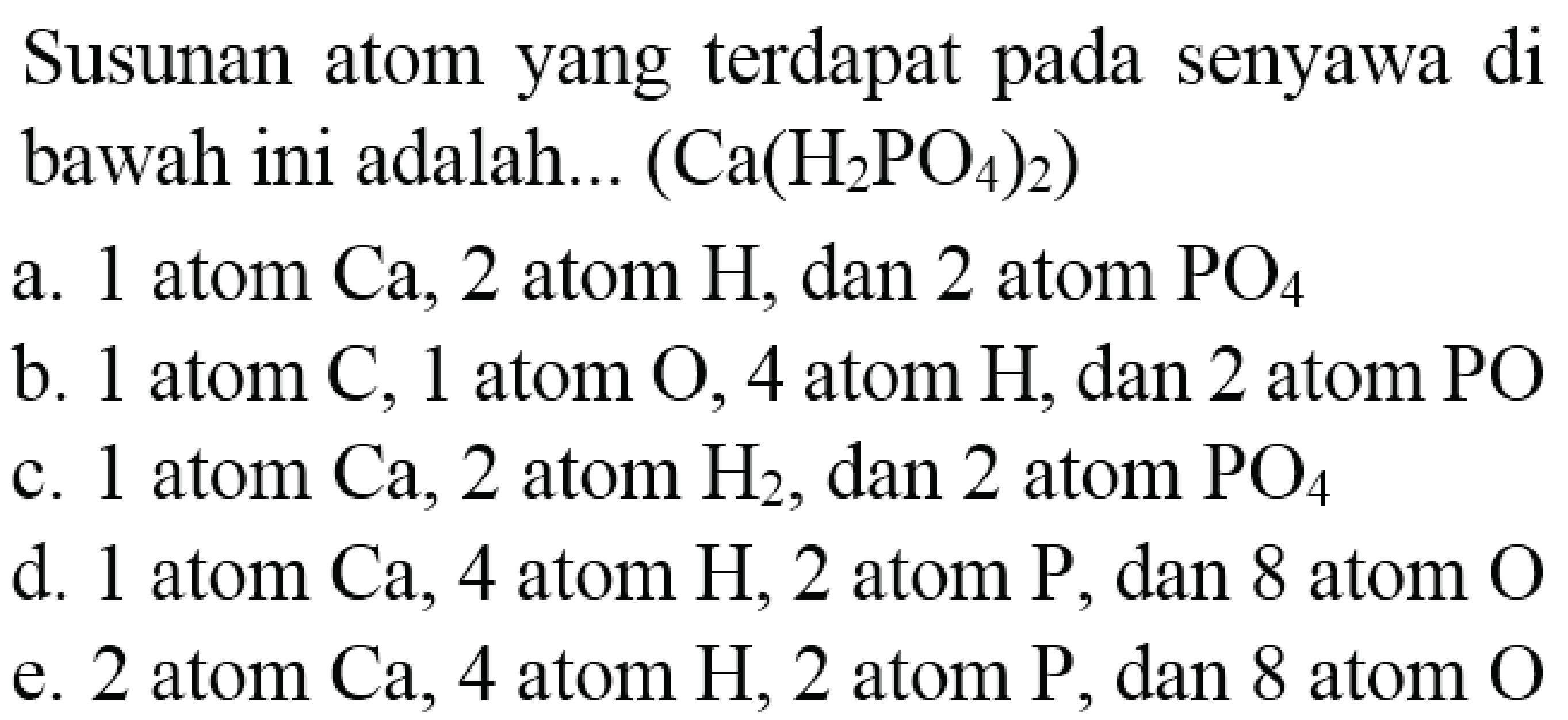 Susunan atom yang terdapat pada senyawa di bawah ini adalah...  (Ca(H_(2) PO_(4))_(2)) 
a. 1 atom  Ca, 2  atom  H , dan 2 atom  PO_(4) 
b. 1 atom  C, 1  atom  O, 4  atom  H, dan 2  atom  PO 
c. 1 atom  Ca, 2  atom  H_(2) , dan 2 atom  PO_(4) 
d. 1 atom Ca, 4 atom H, 2 atom  P , dan 8 atom  O 
e. 2 atom Ca, 4 atom H, 2 atom  P , dan 8 atom  O 