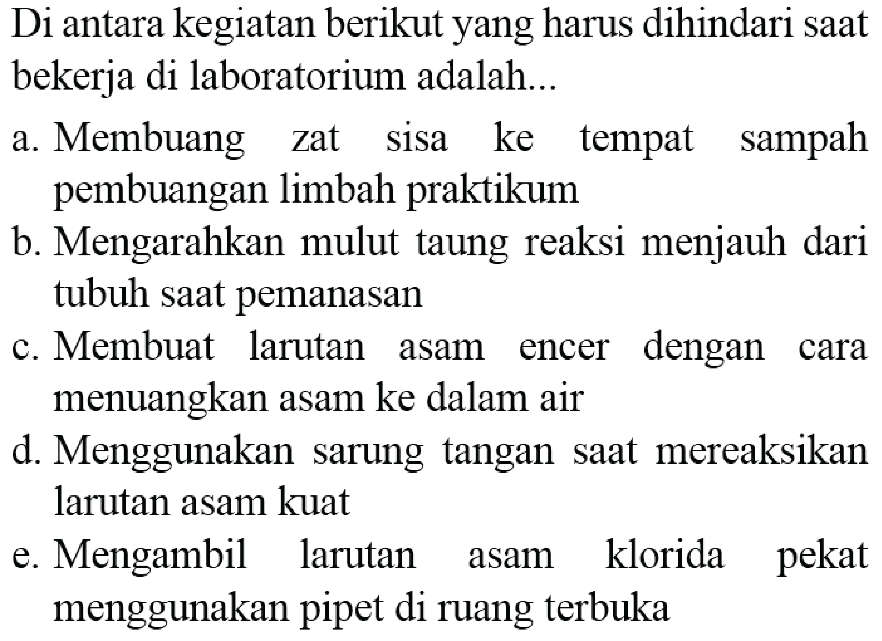 Di antara kegiatan berikut yang harus dihindari saat bekerja di laboratorium adalah...
a. Membuang zat sisa ke tempat sampah pembuangan limbah praktikum
b. Mengarahkan mulut taung reaksi menjauh dari tubuh saat pemanasan
c. Membuat larutan asam encer dengan cara menuangkan asam ke dalam air
d. Menggunakan sarung tangan saat mereaksikan larutan asam kuat
e. Mengambil larutan asam klorida pekat menggunakan pipet di ruang terbuka