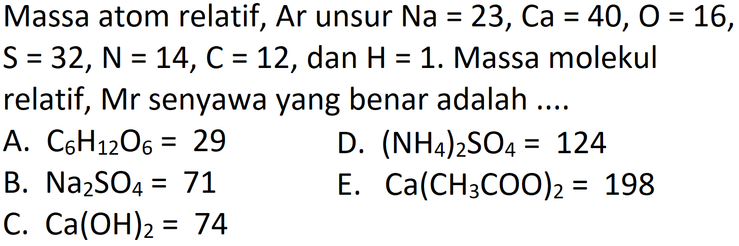 Massa atom relatif, Ar unsur  Na=23, Ca=40, O=16 ,  S=32, ~N=14, C=12 , dan  H=1 . Massa molekul relatif,  Mr  senyawa yang benar adalah ....
A.  C_(6) H_(12) O_(6)=29 
D.  (NH_(4))_(2) SO_(4)=124 
B.  Na_(2) SO_(4)=71 
E.  Ca(CH_(3) COO)_(2)=198 
C.  Ca(OH)_(2)=74 