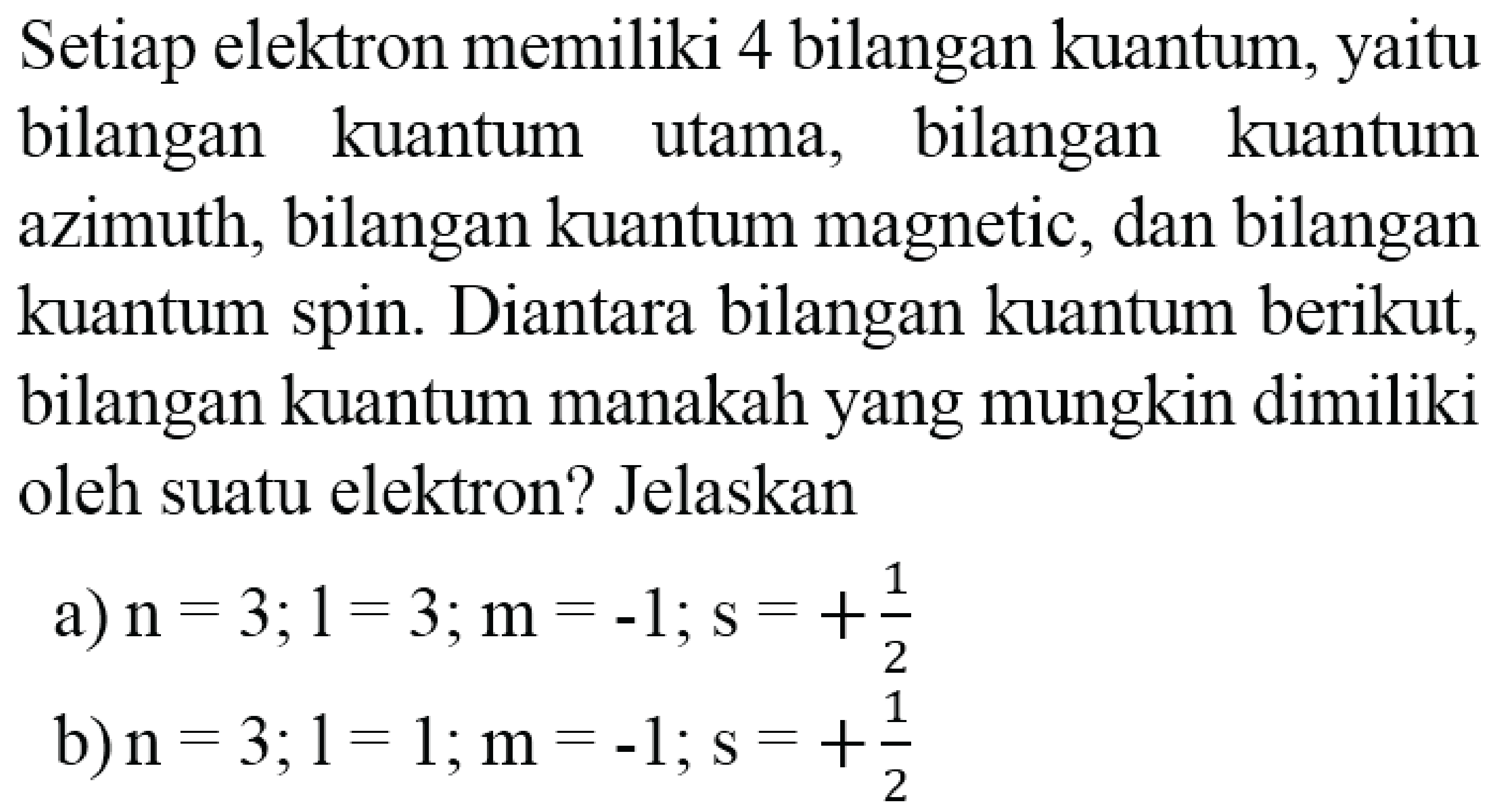 Setiap elektron memiliki 4 bilangan kuantum, yaitu bilangan kuantum utama, bilangan kuantum azimuth, bilangan kuantum magnetic, dan bilangan kuantum spin. Diantara bilangan kuantum berikut, bilangan kuantum manakah yang mungkin dimiliki oleh suatu elektron? Jelaskan
a)  n=3 ; 1=3 ; m=-1 ; s=+(1)/(2) 
b)  n=3 ; 1=1 ; m=-1 ; s=+(1)/(2) 