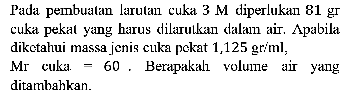 Pada pembuatan larutan cuka 3 M diperlukan 81 gr cuka pekat yang harus dilarutkan dalam air. Apabila diketahui massa jenis cuka pekat 1,125 gr/ml, Mr cuka =60. Berapakah volume air yang ditambahkan.