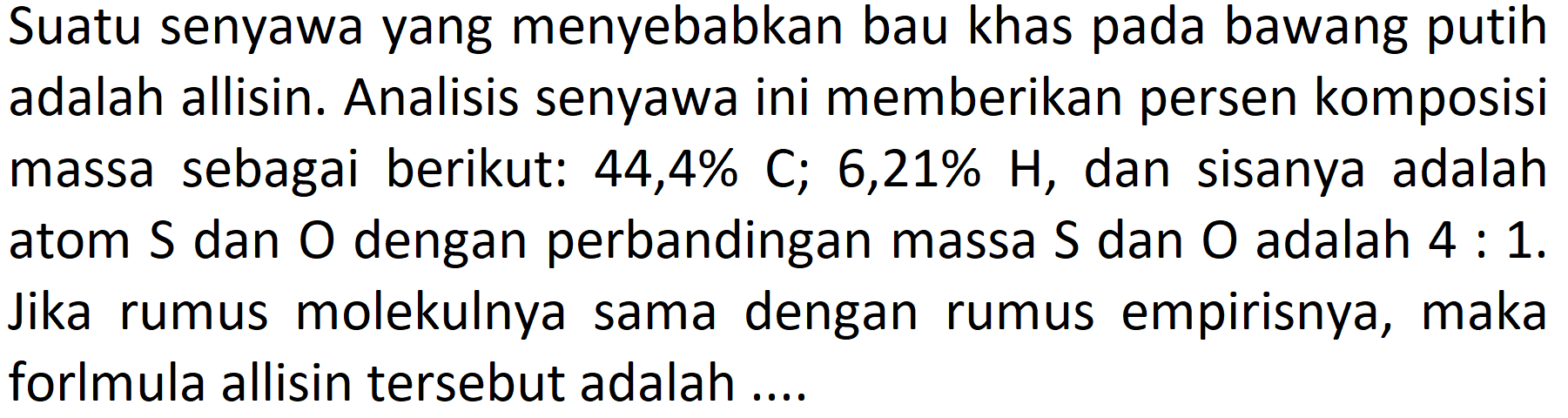 Suatu senyawa yang menyebabkan bau khas pada bawang putih adalah allisin. Analisis senyawa ini memberikan persen komposisi massa sebagai berikut:  44,4 % C ; 6,21 % H , dan sisanya adalah atom  S  dan  O  dengan perbandingan massa  S  dan  O  adalah  4: 1 . Jika rumus molekulnya sama dengan rumus empirisnya, maka forlmula allisin tersebut adalah ....