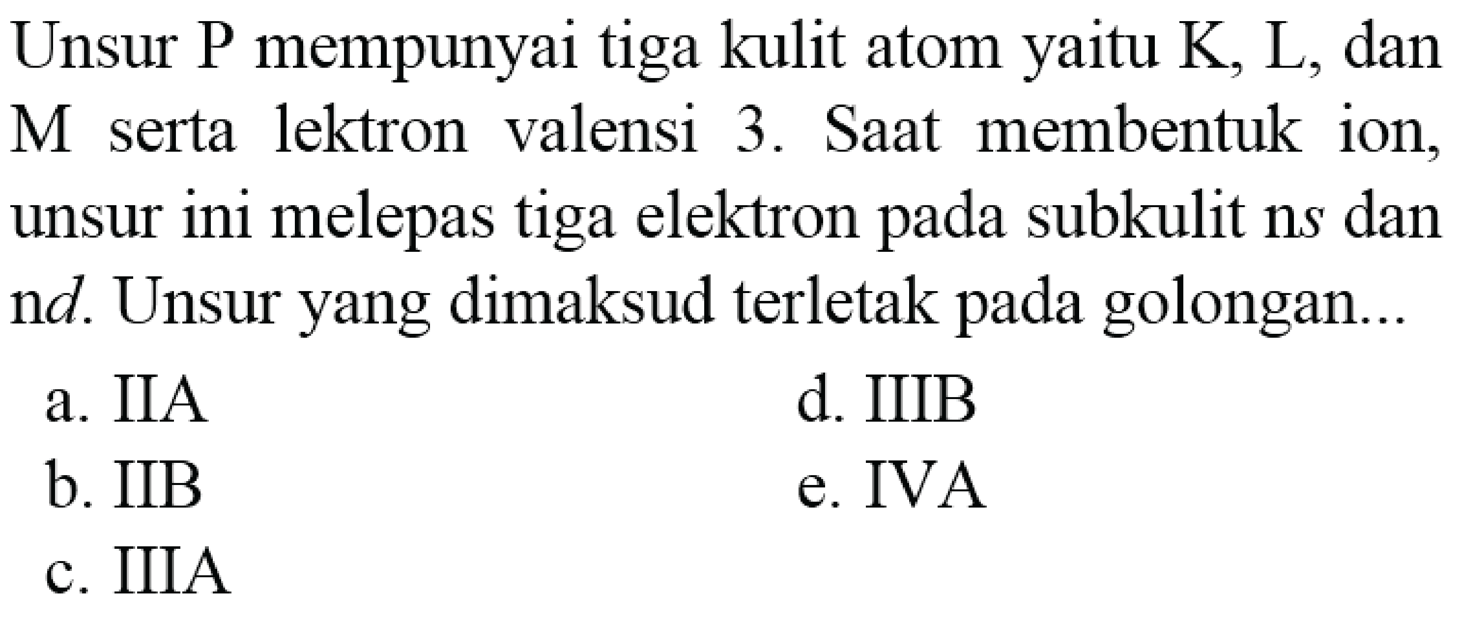 Unsur P mempunyai tiga kulit atom yaitu  K, L , dan M serta lektron valensi 3. Saat membentuk ion, unsur ini melepas tiga elektron pada subkulit ns dan nd. Unsur yang dimaksud terletak pada golongan...
a. IIA
d. IIIB
b. IIB
e. IVA
c. IIIA