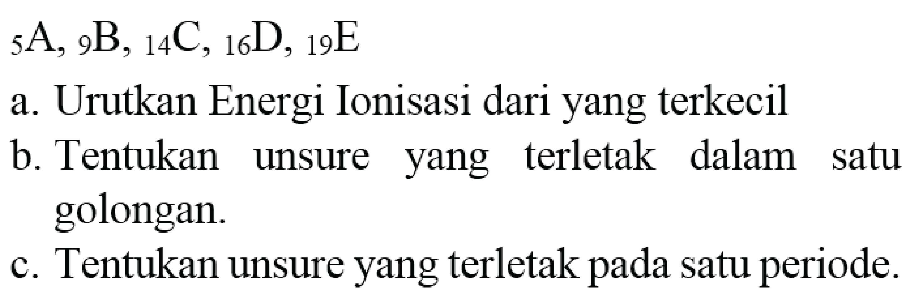  { )_(5) A,{ )_(9) ~B,{ )_(14) C,{ )_(16) D,{ )_(19) E 
a. Urutkan Energi Ionisasi dari yang terkecil
b. Tentukan unsure yang terletak dalam satu golongan.
c. Tentukan unsure yang terletak pada satu periode.