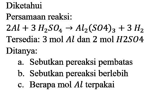 Diketahui
Persamaan reaksi:
2 Al + 3 H2SO4 -> Al2(SO4)3 + 3 H2
Tersedia: 3 mol Al dan 2 mol H2SO4 
Ditanya:
a. Sebutkan pereaksi pembatas
b. Sebutkan pereaksi berlebih
c. Berapa mol Al terpakai