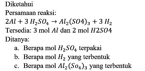 Diketahui Persamaan reaksi:
2Al + 3H2SO4 -> Al2(SO4)3 + 3H2 Tersedia: 3 mol Al dan 2 mol H2SO4 Ditanya :
a. Berapa mol H2SO4 terpakai
b. Berapa mol H2 yang terbentuk
c. Berapa mol Al2(SO4)3 yang terbentuk