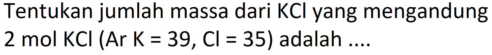 Tentukan jumlah massa dari  KCl  yang mengandung 2 mol KCl  (ArK=39, Cl=35)  adalah ....