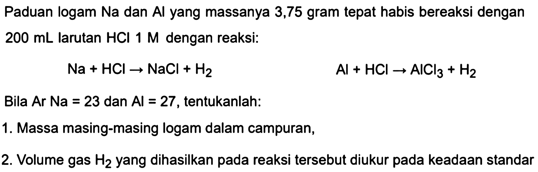 Paduan logam Na dan Al yang massanya 3,75 gram tepat habis bereaksi dengan  200 ~mL  larutan  HCl 1 M  dengan reaksi:

Na+HCl -> NaCl+H_(2)


Al+HCl -> AlCl_(3)+H_(2)

Bila Ar Na = 23 dan  Al=27 , tentukanlah:
1. Massa masing-masing logam dalam campuran,
2. Volume gas  H_(2)  yang dihasilkan pada reaksi tersebut diukur pada keadaan standar