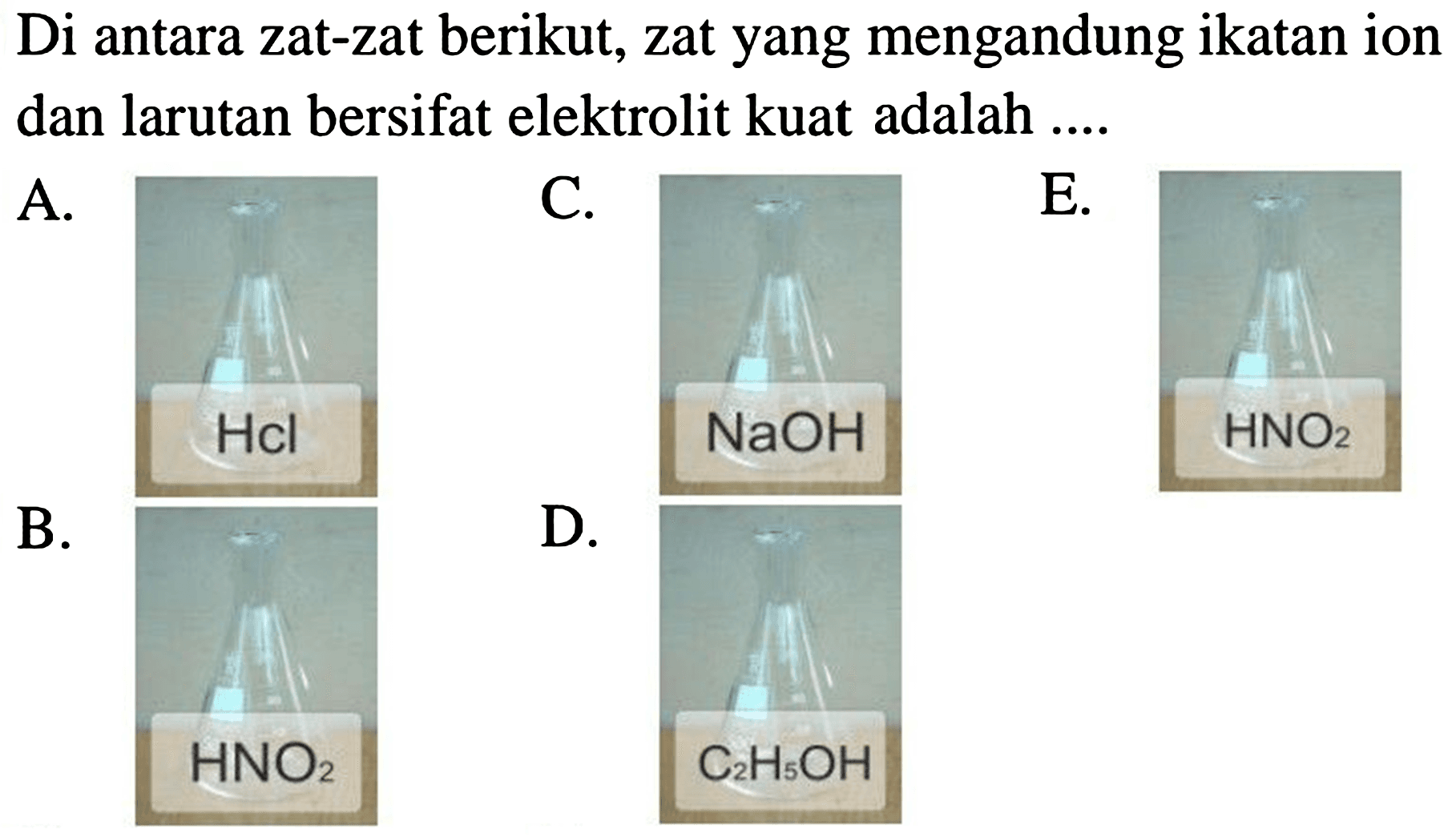 Di antara zat-zat berikut, zat yang mengandung ikatan ion dan larutan bersifat elektrolit kuat adalah ....
A.
C.
E.
B.
D.
 NaOH 
 HNO_(2) 
 HNO_(2) 
 C_(2) H_(5) OH 