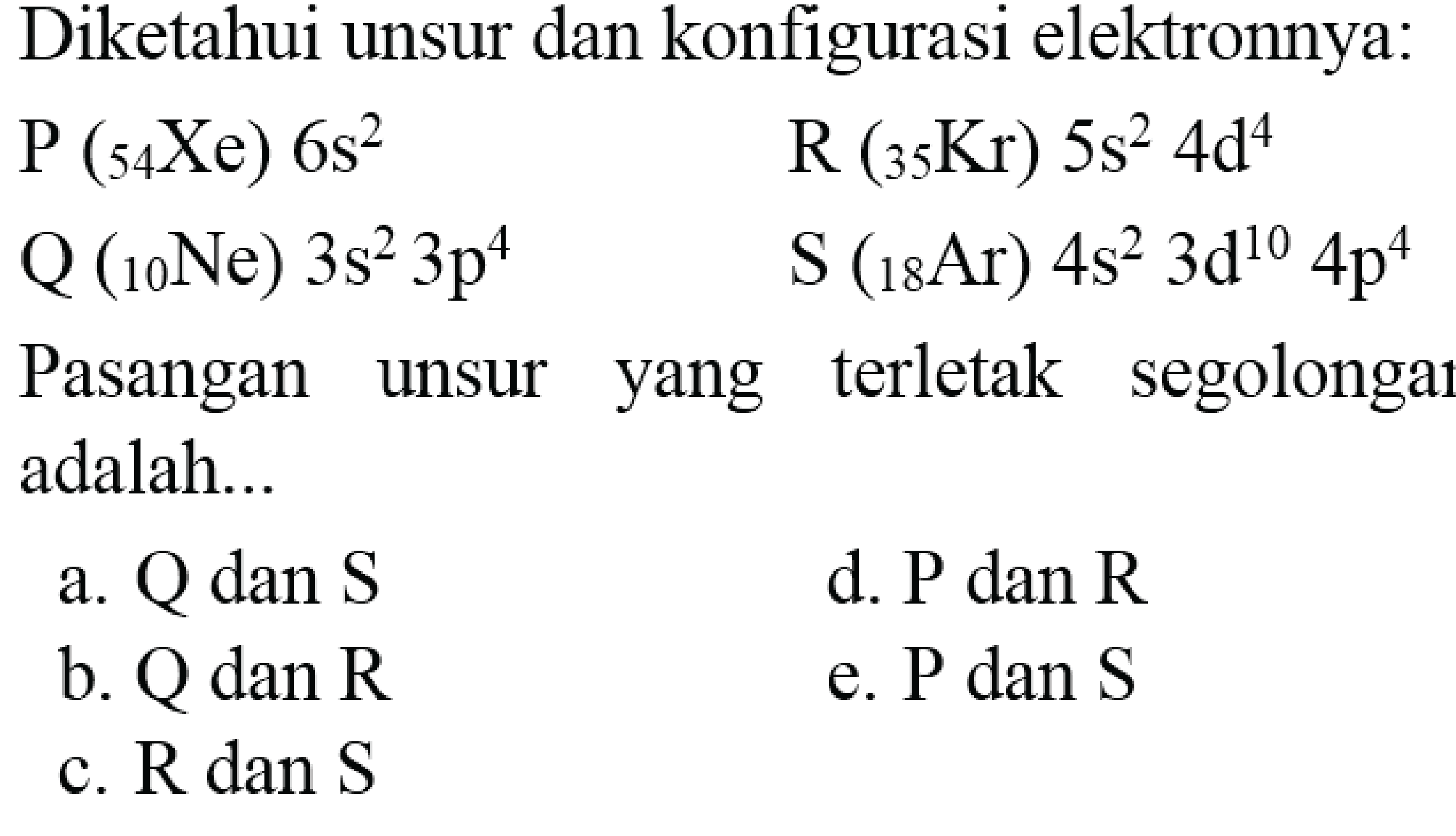 Diketahui unsur dan konfigurasi elektronnya:
 P({ )_(54) Xe) 6 s^(2)  R({ )_(35) Kr) 5 s^(2) 4 ~d^(4)  Q({ )_(10) Ne) 3 s^(2) 3 p^(4)  ~S({ )_(18) Ar) 4 s^(2) 3 ~d^(10) 4 p^(4) 
Pasangan unsur yang terletak segolongar adalah...
a.  Q  dan  S 
d.  P  dan  R 
b.  Q  dan  R 
e.  P  dan  S 
c.  R dan S 