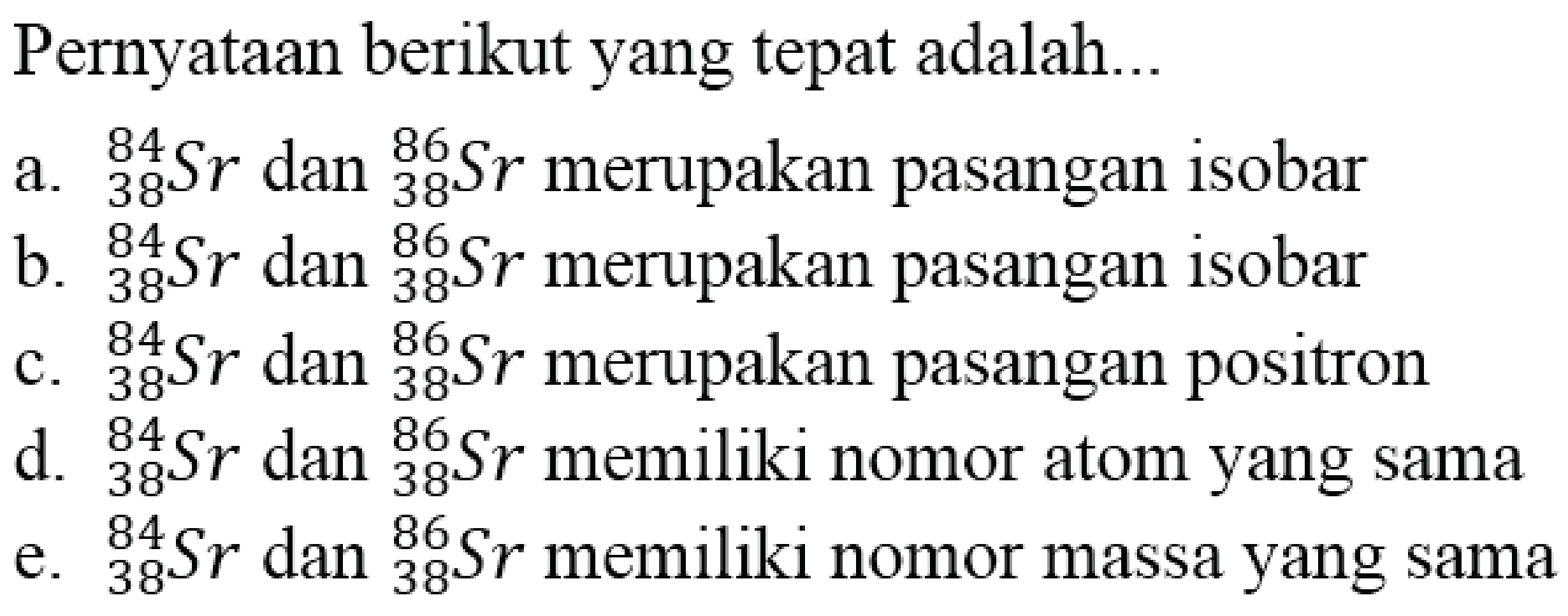 Pernyataan berikut yang tepat adalah...
a.  { )_(38)^(84) Sr  dan  { )_(38)^(86) Sr  merupakan pasangan isobar
b.  { )_(38)^(84) Sr  dan  { )_(38)^(86) Sr  merupakan pasangan isobar
c.  { )_(38)^(84) Sr  dan  { )_(38)^(86) Sr  merupakan pasangan positron
d.  { )_(38)^(84) Sr  dan  { )_(38)^(86) Sr  memiliki nomor atom yang sama
e.  { )_(38)^(84) Sr  dan  { )_(38)^(86) Sr  memiliki nomor massa yang sama