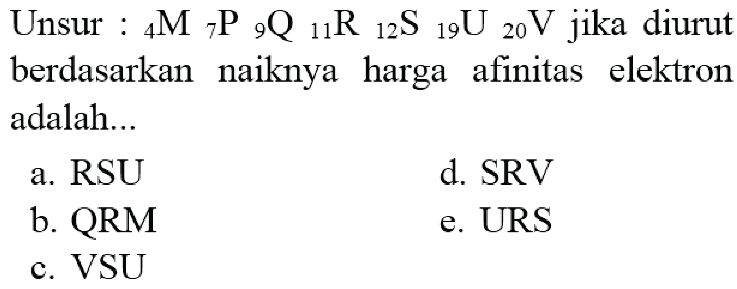 Unsur :  { )_(4) M{ )_(7) P{ )_(9) Q{ )_(11) R{ )_(12) ~S{ )_(19) U{ )_(20) V  jika diurut berdasarkan naiknya harga afinitas elektron adalah...
a.  RSU 
d. SRV
b.  QRM 
e. URS
c. VSU