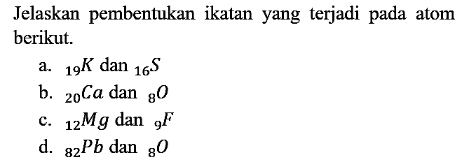 Jelaskan pembentukan ikatan yang terjadi pada atom berikut.
a. 19 K dan 16 S b. 20 Ca dan 8 O c. 12 Mg dan 9 F d. 82 Pb dan 8 O