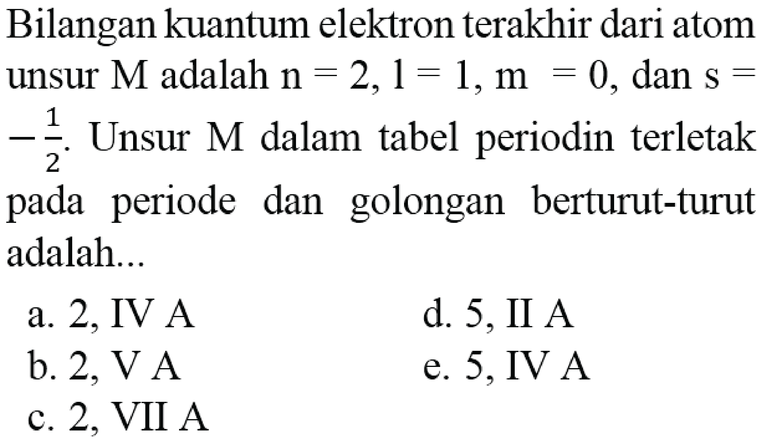 Bilangan kuantum elektron terakhir dari atom unsur  M  adalah  n=2,1=1, m=0 , dan  s=   -(1)/(2) . Unsur  M  dalam tabel periodin terletak pada periode dan golongan berturut-turut adalah...
a. 2 , IV A
d. 5 , II A
b.  2, VA 
e. 5, IV A
c. 2, VII A