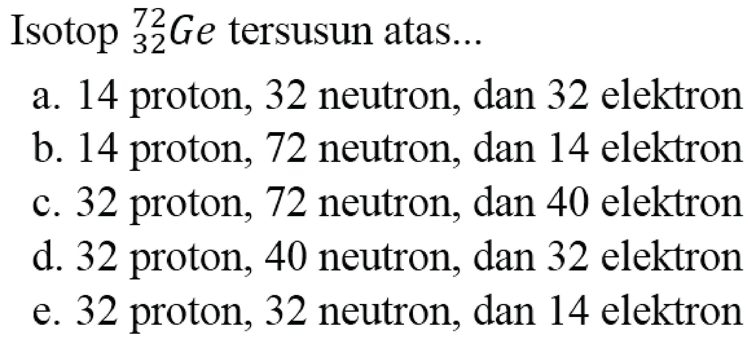 Isotop  { )_(32)^(72) G e  tersusun atas...
a. 14 proton, 32 neutron, dan 32 elektron
b. 14 proton, 72 neutron, dan 14 elektron
c. 32 proton, 72 neutron, dan 40 elektron
d. 32 proton, 40 neutron, dan 32 elektron
e. 32 proton, 32 neutron, dan 14 elektron